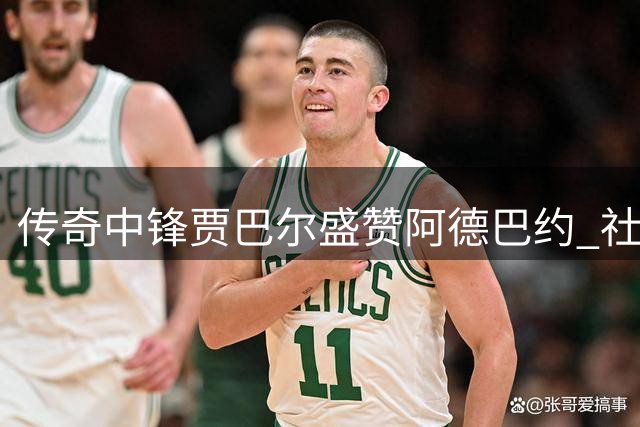 传奇中锋贾巴尔盛赞阿德巴约 社会公益行动感动篮坛名宿